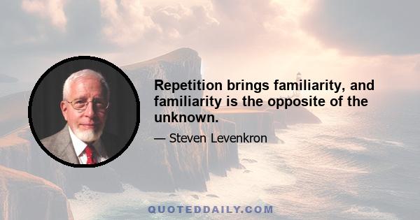 Repetition brings familiarity, and familiarity is the opposite of the unknown.