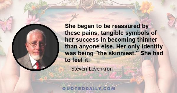 She began to be reassured by these pains, tangible symbols of her success in becoming thinner than anyone else. Her only identity was being the skinniest. She had to feel it.