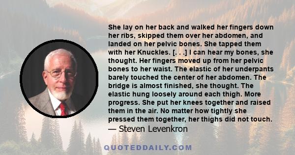 She lay on her back and walked her fingers down her ribs, skipped them over her abdomen, and landed on her pelvic bones. She tapped them with her Knuckles. [. . .] I can hear my bones, she thought. Her fingers moved up