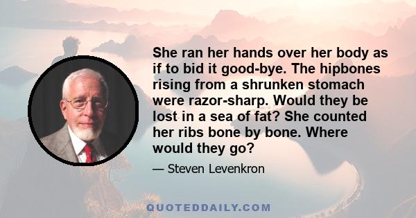 She ran her hands over her body as if to bid it good-bye. The hipbones rising from a shrunken stomach were razor-sharp. Would they be lost in a sea of fat? She counted her ribs bone by bone. Where would they go?