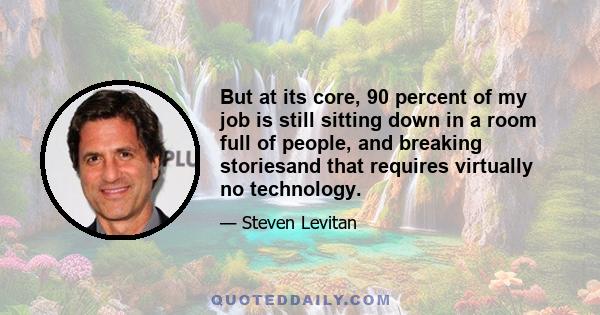 But at its core, 90 percent of my job is still sitting down in a room full of people, and breaking storiesand that requires virtually no technology.