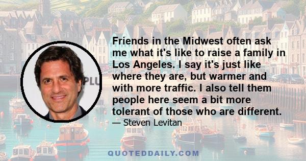 Friends in the Midwest often ask me what it's like to raise a family in Los Angeles. I say it's just like where they are, but warmer and with more traffic. I also tell them people here seem a bit more tolerant of those