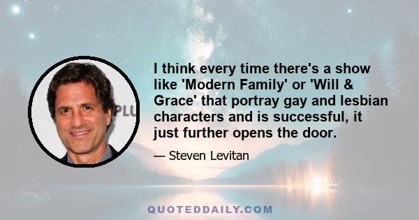 I think every time there's a show like 'Modern Family' or 'Will & Grace' that portray gay and lesbian characters and is successful, it just further opens the door.