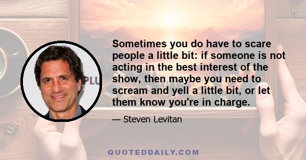 Sometimes you do have to scare people a little bit: if someone is not acting in the best interest of the show, then maybe you need to scream and yell a little bit, or let them know you're in charge.