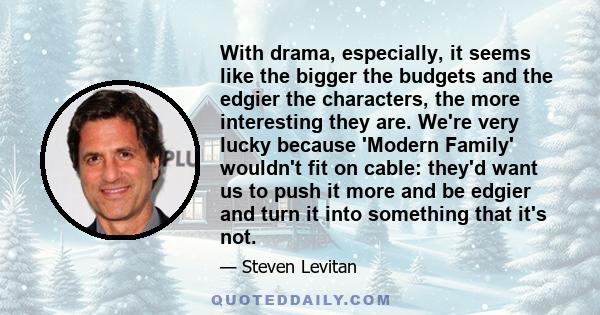 With drama, especially, it seems like the bigger the budgets and the edgier the characters, the more interesting they are. We're very lucky because 'Modern Family' wouldn't fit on cable: they'd want us to push it more