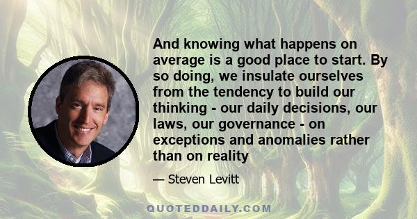 And knowing what happens on average is a good place to start. By so doing, we insulate ourselves from the tendency to build our thinking - our daily decisions, our laws, our governance - on exceptions and anomalies