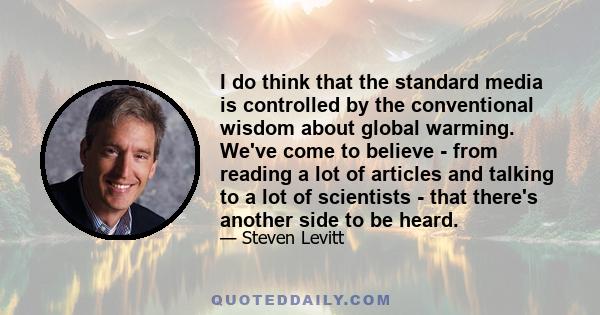 I do think that the standard media is controlled by the conventional wisdom about global warming. We've come to believe - from reading a lot of articles and talking to a lot of scientists - that there's another side to