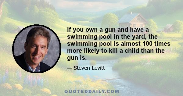 If you own a gun and have a swimming pool in the yard, the swimming pool is almost 100 times more likely to kill a child than the gun is.