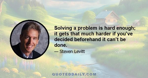 Solving a problem is hard enough; it gets that much harder if you’ve decided beforehand it can’t be done.