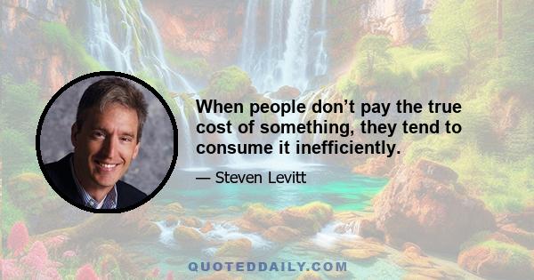 When people don’t pay the true cost of something, they tend to consume it inefficiently.