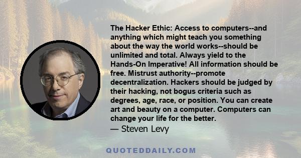 The Hacker Ethic: Access to computers--and anything which might teach you something about the way the world works--should be unlimited and total. Always yield to the Hands-On Imperative! All information should be free.