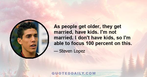 As people get older, they get married, have kids. I'm not married. I don't have kids, so I'm able to focus 100 percent on this.