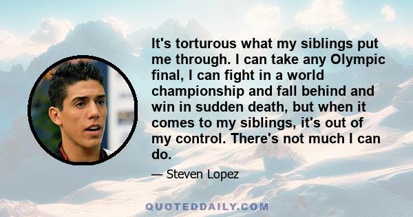 It's torturous what my siblings put me through. I can take any Olympic final, I can fight in a world championship and fall behind and win in sudden death, but when it comes to my siblings, it's out of my control.