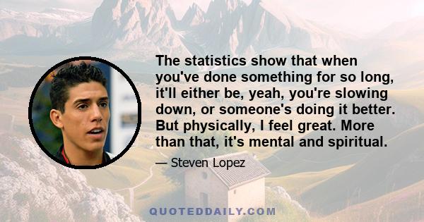 The statistics show that when you've done something for so long, it'll either be, yeah, you're slowing down, or someone's doing it better. But physically, I feel great. More than that, it's mental and spiritual.