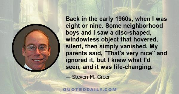 Back in the early 1960s, when I was eight or nine. Some neighborhood boys and I saw a disc-shaped, windowless object that hovered, silent, then simply vanished. My parents said, That's very nice and ignored it, but I