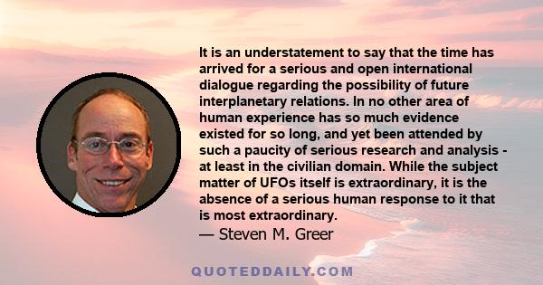 It is an understatement to say that the time has arrived for a serious and open international dialogue regarding the possibility of future interplanetary relations. In no other area of human experience has so much