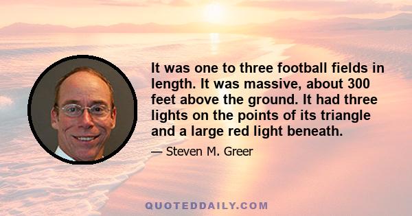 It was one to three football fields in length. It was massive, about 300 feet above the ground. It had three lights on the points of its triangle and a large red light beneath.