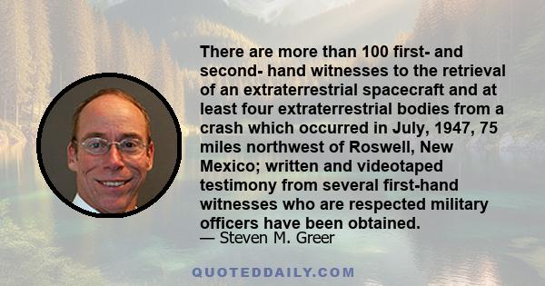 There are more than 100 first- and second- hand witnesses to the retrieval of an extraterrestrial spacecraft and at least four extraterrestrial bodies from a crash which occurred in July, 1947, 75 miles northwest of