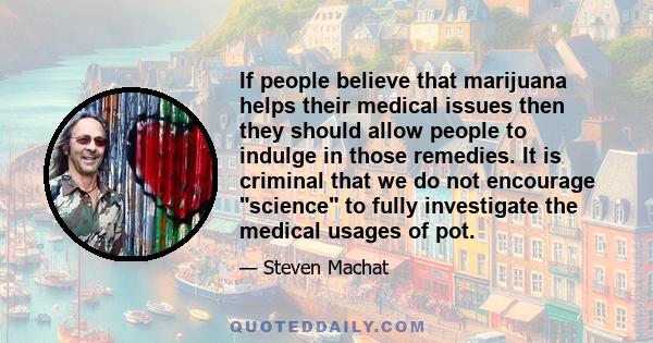 If people believe that marijuana helps their medical issues then they should allow people to indulge in those remedies. It is criminal that we do not encourage science to fully investigate the medical usages of pot.