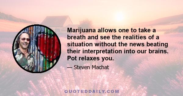 Marijuana allows one to take a breath and see the realities of a situation without the news beating their interpretation into our brains. Pot relaxes you.