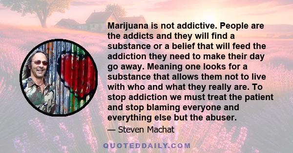 Marijuana is not addictive. People are the addicts and they will find a substance or a belief that will feed the addiction they need to make their day go away. Meaning one looks for a substance that allows them not to