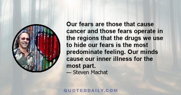 Our fears are those that cause cancer and those fears operate in the regions that the drugs we use to hide our fears is the most predominate feeling. Our minds cause our inner illness for the most part.