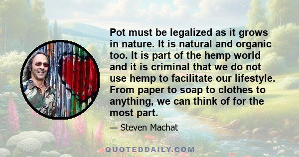 Pot must be legalized as it grows in nature. It is natural and organic too. It is part of the hemp world and it is criminal that we do not use hemp to facilitate our lifestyle. From paper to soap to clothes to anything, 