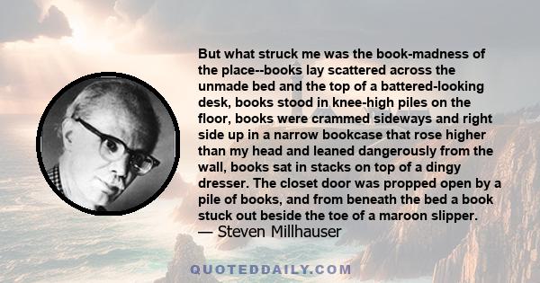 But what struck me was the book-madness of the place--books lay scattered across the unmade bed and the top of a battered-looking desk, books stood in knee-high piles on the floor, books were crammed sideways and right