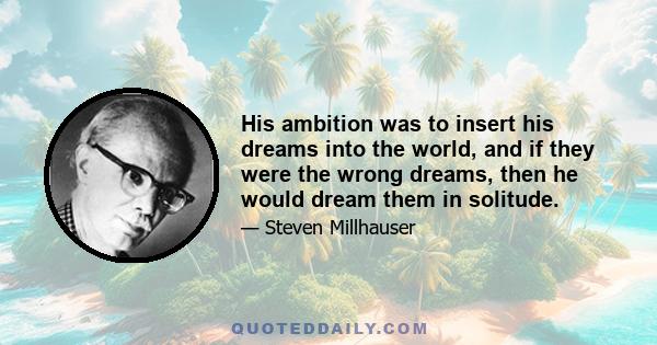 His ambition was to insert his dreams into the world, and if they were the wrong dreams, then he would dream them in solitude.