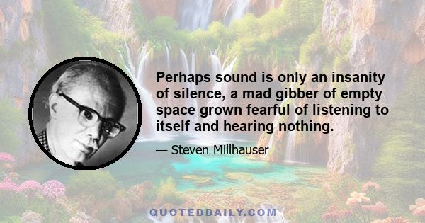 Perhaps sound is only an insanity of silence, a mad gibber of empty space grown fearful of listening to itself and hearing nothing.