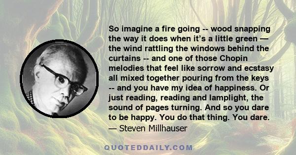 So imagine a fire going -- wood snapping the way it does when it’s a little green — the wind rattling the windows behind the curtains -- and one of those Chopin melodies that feel like sorrow and ecstasy all mixed