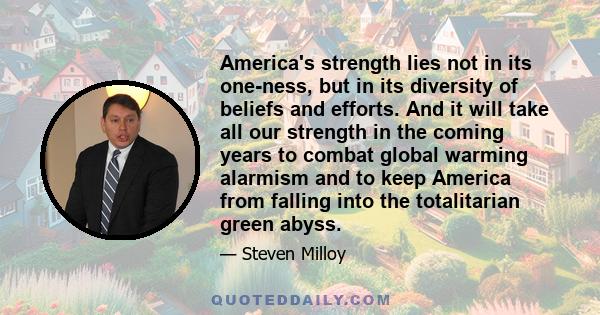 America's strength lies not in its one-ness, but in its diversity of beliefs and efforts. And it will take all our strength in the coming years to combat global warming alarmism and to keep America from falling into the 