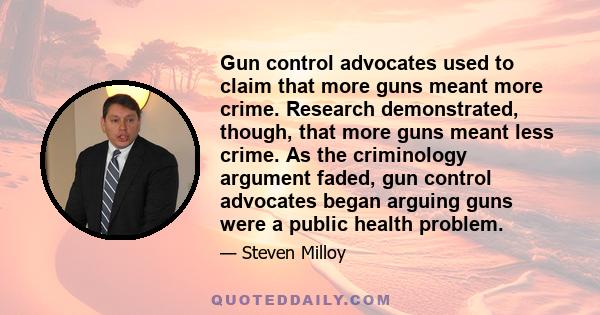 Gun control advocates used to claim that more guns meant more crime. Research demonstrated, though, that more guns meant less crime. As the criminology argument faded, gun control advocates began arguing guns were a