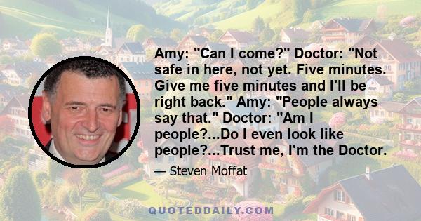 Amy: Can I come? Doctor: Not safe in here, not yet. Five minutes. Give me five minutes and I'll be right back. Amy: People always say that. Doctor: Am I people?...Do I even look like people?...Trust me, I'm the Doctor.