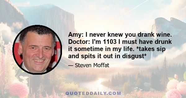 Amy: I never knew you drank wine. Doctor: I'm 1103 I must have drunk it sometime in my life. *takes sip and spits it out in disgust*