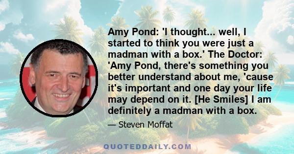 Amy Pond: 'I thought... well, I started to think you were just a madman with a box.' The Doctor: 'Amy Pond, there's something you better understand about me, 'cause it's important and one day your life may depend on it. 