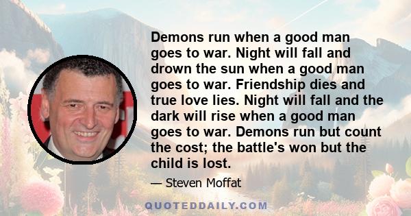 Demons run when a good man goes to war. Night will fall and drown the sun when a good man goes to war. Friendship dies and true love lies. Night will fall and the dark will rise when a good man goes to war. Demons run