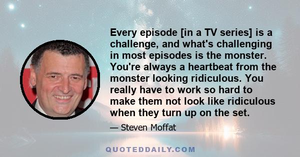 Every episode [in a TV series] is a challenge, and what's challenging in most episodes is the monster. You're always a heartbeat from the monster looking ridiculous. You really have to work so hard to make them not look 