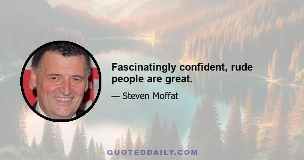 Fascinatingly confident, rude people are great.