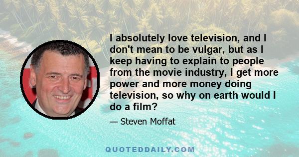 I absolutely love television, and I don't mean to be vulgar, but as I keep having to explain to people from the movie industry, I get more power and more money doing television, so why on earth would I do a film?