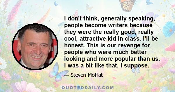 I don't think, generally speaking, people become writers because they were the really good, really cool, attractive kid in class. I'll be honest. This is our revenge for people who were much better looking and more