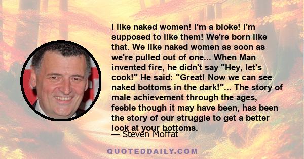 I like naked women! I'm a bloke! I'm supposed to like them! We're born like that. We like naked women as soon as we're pulled out of one... When Man invented fire, he didn't say Hey, let's cook! He said: Great! Now we