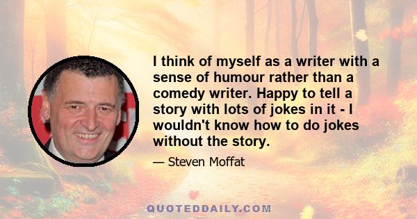 I think of myself as a writer with a sense of humour rather than a comedy writer. Happy to tell a story with lots of jokes in it - I wouldn't know how to do jokes without the story.