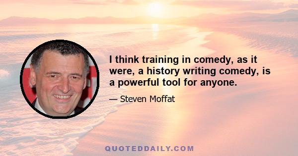 I think training in comedy, as it were, a history writing comedy, is a powerful tool for anyone.