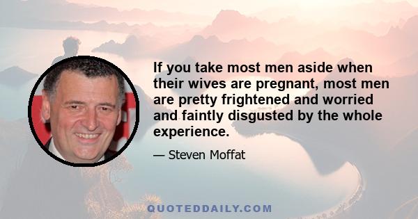 If you take most men aside when their wives are pregnant, most men are pretty frightened and worried and faintly disgusted by the whole experience.