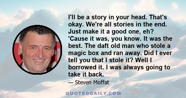 I'll be a story in your head. That's okay. We're all stories in the end. Just make it a good one, eh? 'Cause it was, you know. It was the best. The daft old man who stole a magic box and ran away. Did I ever tell you