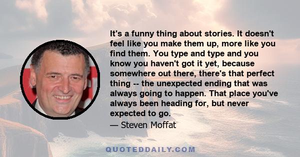 It's a funny thing about stories. It doesn't feel like you make them up, more like you find them. You type and type and you know you haven't got it yet, because somewhere out there, there's that perfect thing -- the