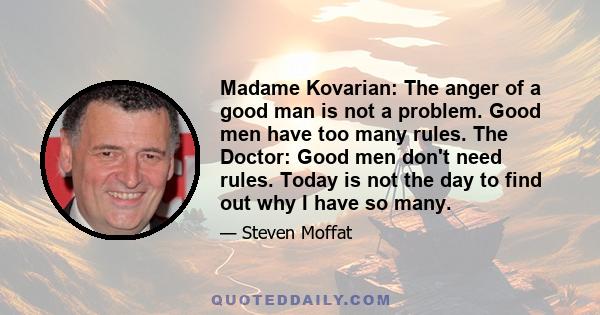 Madame Kovarian: The anger of a good man is not a problem. Good men have too many rules. The Doctor: Good men don't need rules. Today is not the day to find out why I have so many.