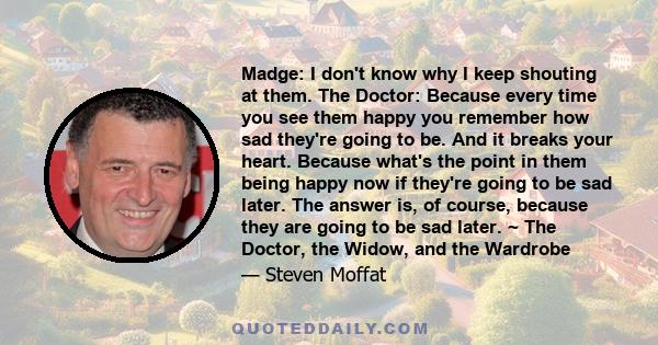 Madge: I don't know why I keep shouting at them. The Doctor: Because every time you see them happy you remember how sad they're going to be. And it breaks your heart. Because what's the point in them being happy now if