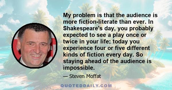 My problem is that the audience is more fiction-literate than ever. In Shakespeare's day, you probably expected to see a play once or twice in your life; today you experience four or five different kinds of fiction